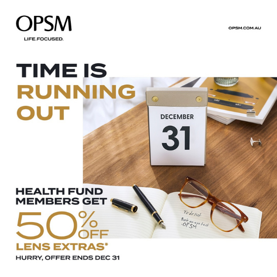 <p>Time is running out! At OPSM, health fund members get 50% off lens extras when purchased with a frame and lenses. OPSM accepts all health funds and most claims can be processed on the spot. Hurry, offer ends December 31<sup>st</sup></p>
<p> </p>
<p>*When purchased as part of a complete pair (frame and lenses). Available only to health fund members. Further T&Cs apply, see staff for details. Offer ends 31/12/20.</p>
