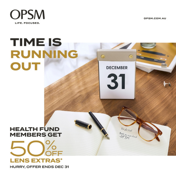 <p>Time is running out! At OPSM, health fund members get 50% off lens extras when purchased with a frame and lenses. OPSM accepts all health funds and most claims can be processed on the spot. Hurry, offer ends December 31. Plus, if you’re a Medicare card holder, we can bulk bill your standard eye test. Visit OPSM today for your optical needs! Conditions, exclusions and T&Cs apply. OPSM. Life Focused.</p>
<p>Terms and Conditions:</p>
<p>*When purchased as part of a complete pair (frame and lenses). Available only to health fund members. Further T&Cs apply, see staff for details. Offer ends 31/12/21.</p>
<p><span class=