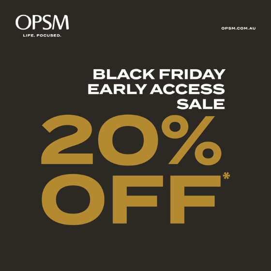 <p>This year at OPSM we are giving our members an exclusive early access offer to our Black Friday Sale. ​Start saving with 20% off instore now!*</p>
<p>Shop the latest range and choose from brands like Ray-Ban, Oakley and Prada.</p>
<p>*Selected items. While stocks last. Brand and product exclusions apply. See staff instore for details.</p>
