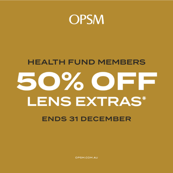 <p>Health Fund Members, 31 December is coming. Treat yourself to new frames and lenses before the year is over.</p>
<p>Health fund members get 50% off lens extras when purchased as part of a complete pair*. Don’t forget to benefit with OPSM by December 31st.</p>
<p>OPSM accepts all health funds, and you can claim your eligible benefits on-the-spot^.</p>
<p>^Subject to your particular level of health cover and available limits, health fund limits, waiting periods and fund rules.<br />
*When purchased as part of a complete pair (frame and lenses). Offer is exclusive to health fund members. Offer excludes QLD stores. Further T&Cs apply, see staff for details. Offer ends 31/12/23.</p>
